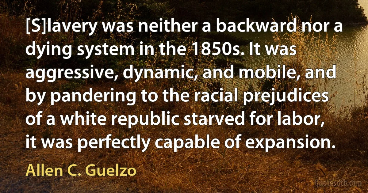 [S]lavery was neither a backward nor a dying system in the 1850s. It was aggressive, dynamic, and mobile, and by pandering to the racial prejudices of a white republic starved for labor, it was perfectly capable of expansion. (Allen C. Guelzo)