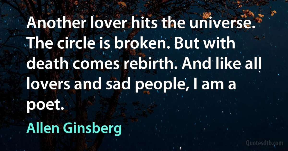 Another lover hits the universe. The circle is broken. But with death comes rebirth. And like all lovers and sad people, I am a poet. (Allen Ginsberg)