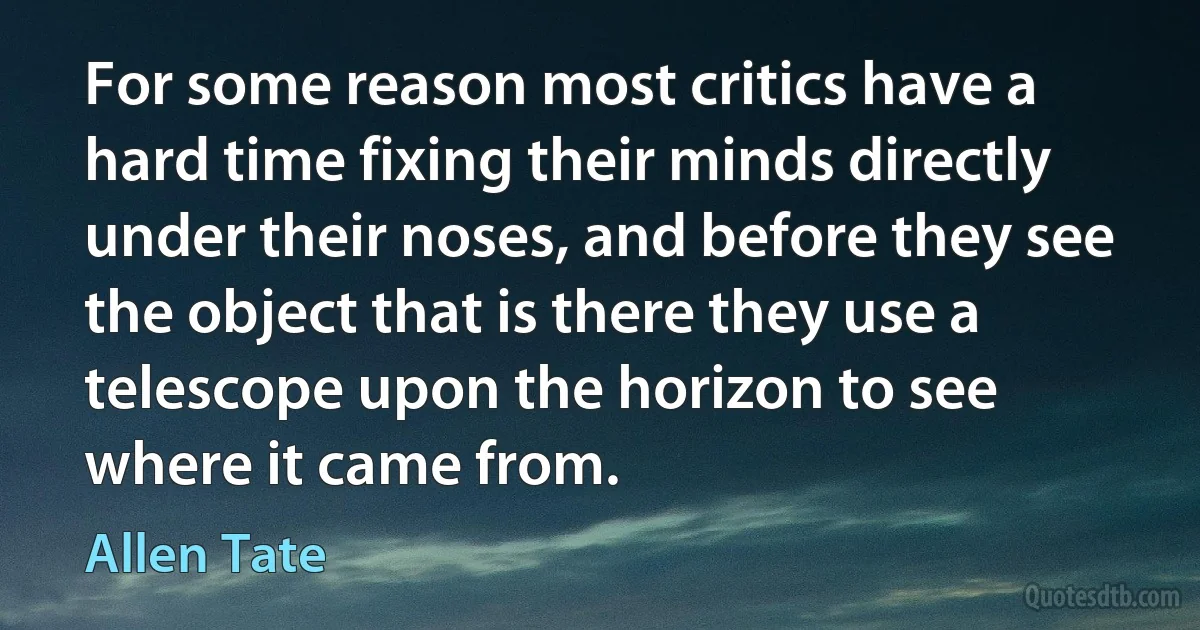 For some reason most critics have a hard time fixing their minds directly under their noses, and before they see the object that is there they use a telescope upon the horizon to see where it came from. (Allen Tate)