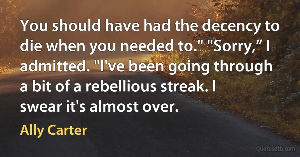 You should have had the decency to die when you needed to." "Sorry,” I admitted. "I've been going through a bit of a rebellious streak. I swear it's almost over. (Ally Carter)