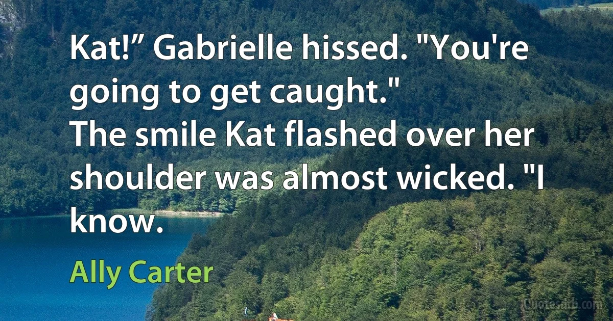 Kat!” Gabrielle hissed. "You're going to get caught."
The smile Kat flashed over her shoulder was almost wicked. "I know. (Ally Carter)