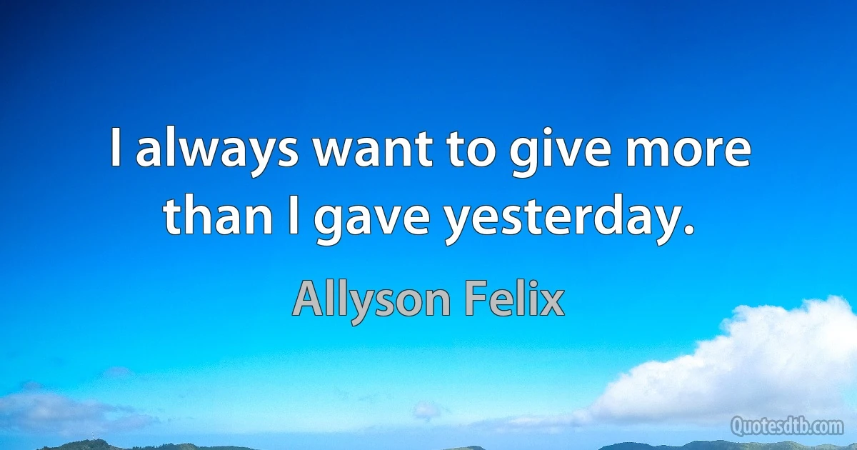 I always want to give more than I gave yesterday. (Allyson Felix)