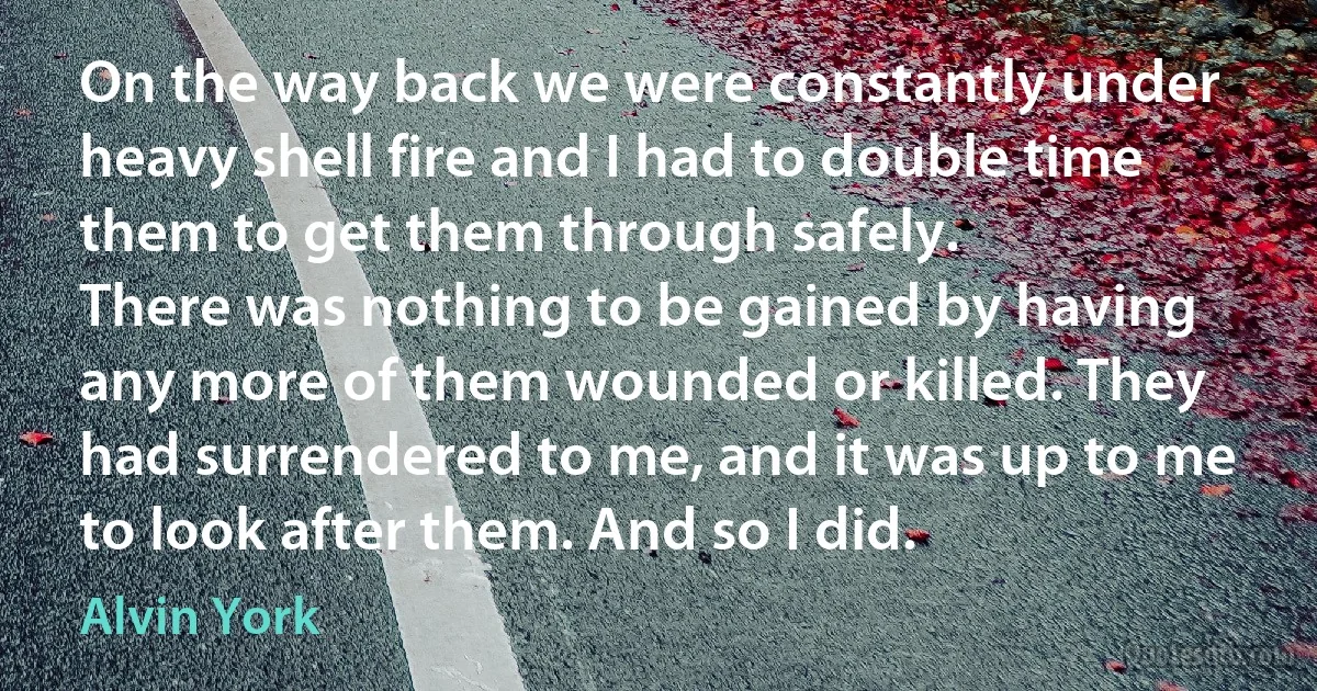 On the way back we were constantly under heavy shell fire and I had to double time them to get them through safely.
There was nothing to be gained by having any more of them wounded or killed. They had surrendered to me, and it was up to me to look after them. And so I did. (Alvin York)