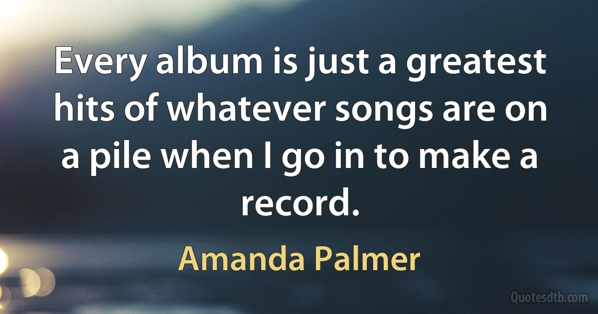 Every album is just a greatest hits of whatever songs are on a pile when I go in to make a record. (Amanda Palmer)