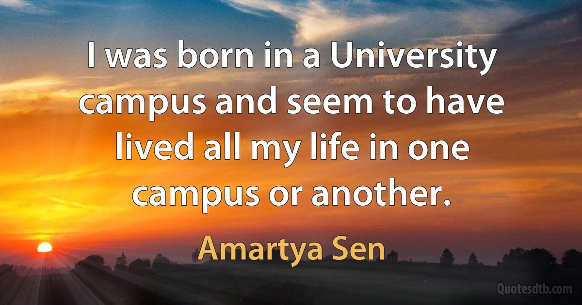 I was born in a University campus and seem to have lived all my life in one campus or another. (Amartya Sen)