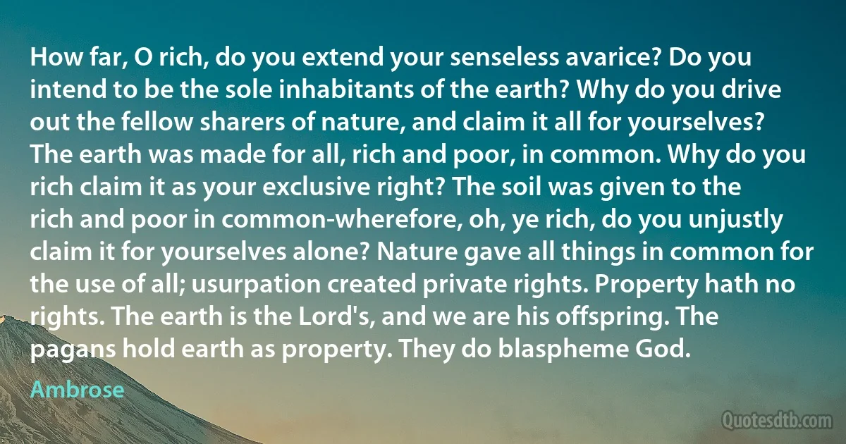 How far, O rich, do you extend your senseless avarice? Do you intend to be the sole inhabitants of the earth? Why do you drive out the fellow sharers of nature, and claim it all for yourselves? The earth was made for all, rich and poor, in common. Why do you rich claim it as your exclusive right? The soil was given to the rich and poor in common-wherefore, oh, ye rich, do you unjustly claim it for yourselves alone? Nature gave all things in common for the use of all; usurpation created private rights. Property hath no rights. The earth is the Lord's, and we are his offspring. The pagans hold earth as property. They do blaspheme God. (Ambrose)