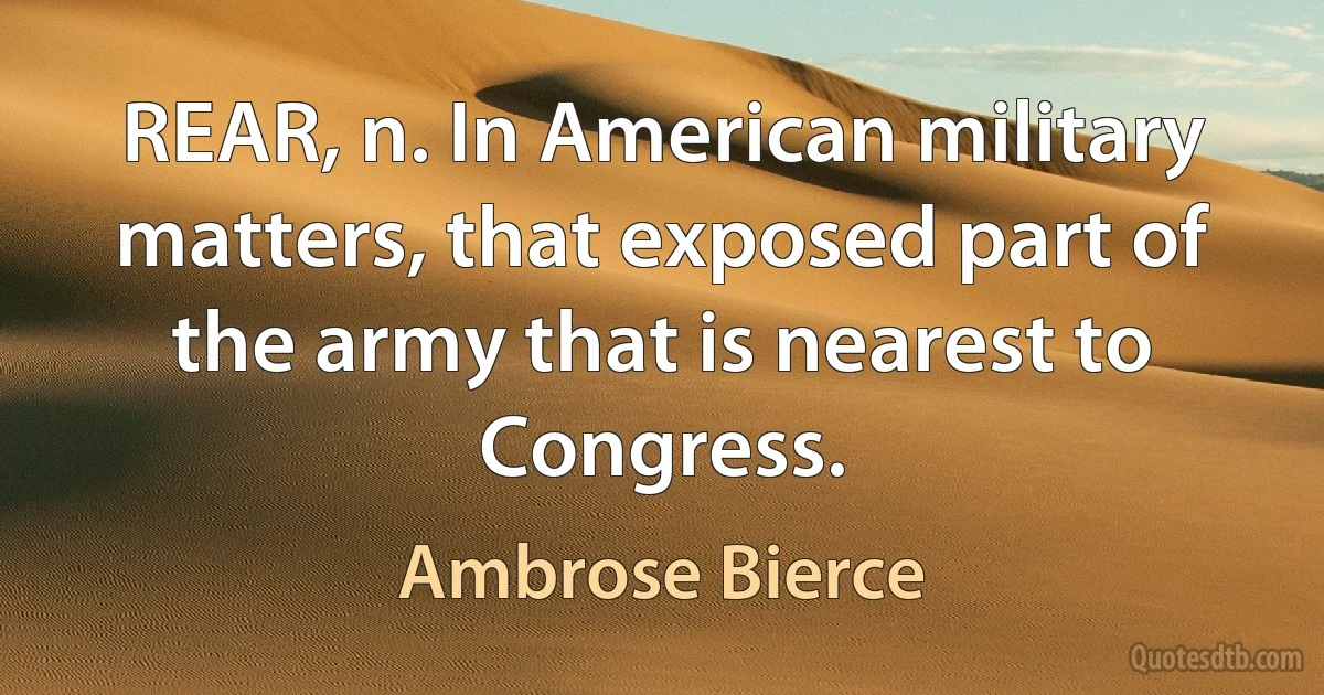 REAR, n. In American military matters, that exposed part of the army that is nearest to Congress. (Ambrose Bierce)