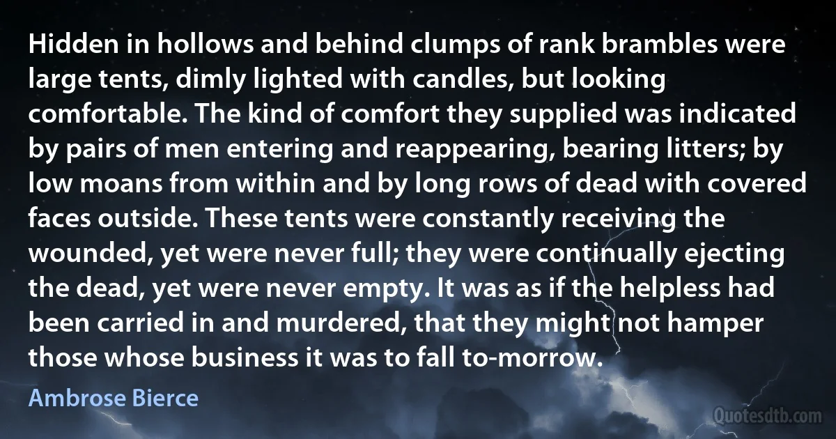 Hidden in hollows and behind clumps of rank brambles were large tents, dimly lighted with candles, but looking comfortable. The kind of comfort they supplied was indicated by pairs of men entering and reappearing, bearing litters; by low moans from within and by long rows of dead with covered faces outside. These tents were constantly receiving the wounded, yet were never full; they were continually ejecting the dead, yet were never empty. It was as if the helpless had been carried in and murdered, that they might not hamper those whose business it was to fall to-morrow. (Ambrose Bierce)