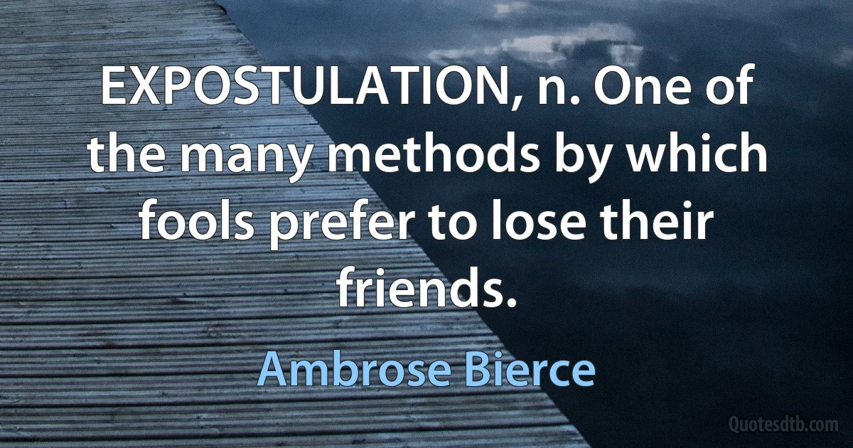 EXPOSTULATION, n. One of the many methods by which fools prefer to lose their friends. (Ambrose Bierce)