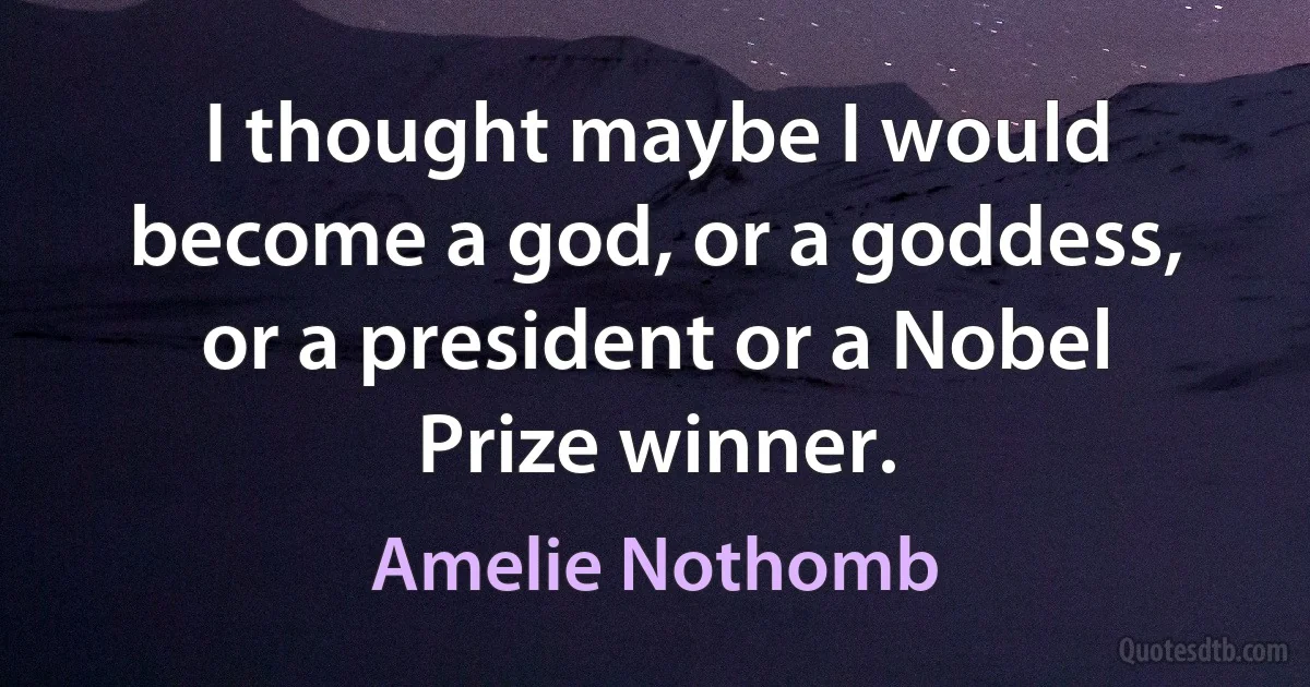 I thought maybe I would become a god, or a goddess, or a president or a Nobel Prize winner. (Amelie Nothomb)