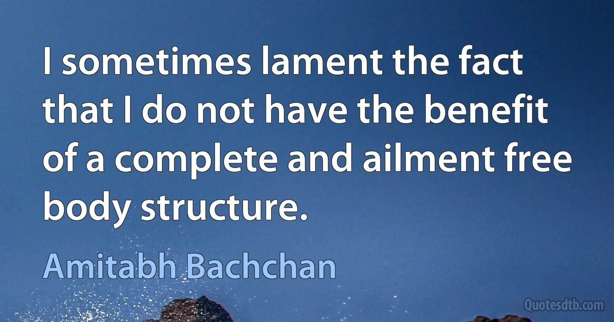 I sometimes lament the fact that I do not have the benefit of a complete and ailment free body structure. (Amitabh Bachchan)