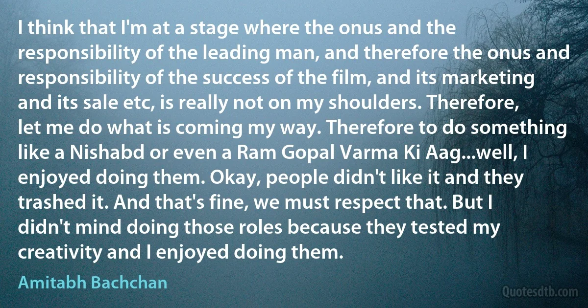 I think that I'm at a stage where the onus and the responsibility of the leading man, and therefore the onus and responsibility of the success of the film, and its marketing and its sale etc, is really not on my shoulders. Therefore, let me do what is coming my way. Therefore to do something like a Nishabd or even a Ram Gopal Varma Ki Aag...well, I enjoyed doing them. Okay, people didn't like it and they trashed it. And that's fine, we must respect that. But I didn't mind doing those roles because they tested my creativity and I enjoyed doing them. (Amitabh Bachchan)