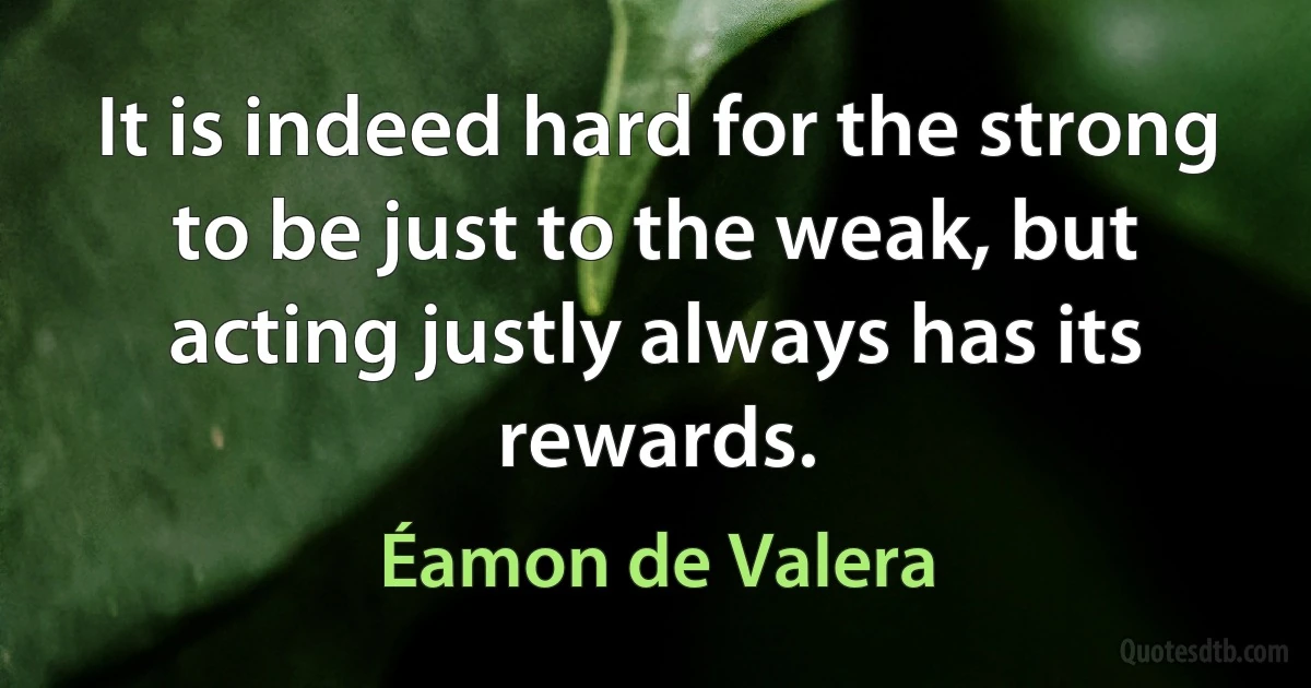 It is indeed hard for the strong to be just to the weak, but acting justly always has its rewards. (Éamon de Valera)