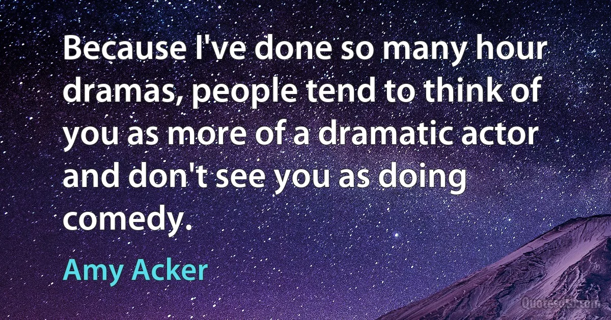 Because I've done so many hour dramas, people tend to think of you as more of a dramatic actor and don't see you as doing comedy. (Amy Acker)