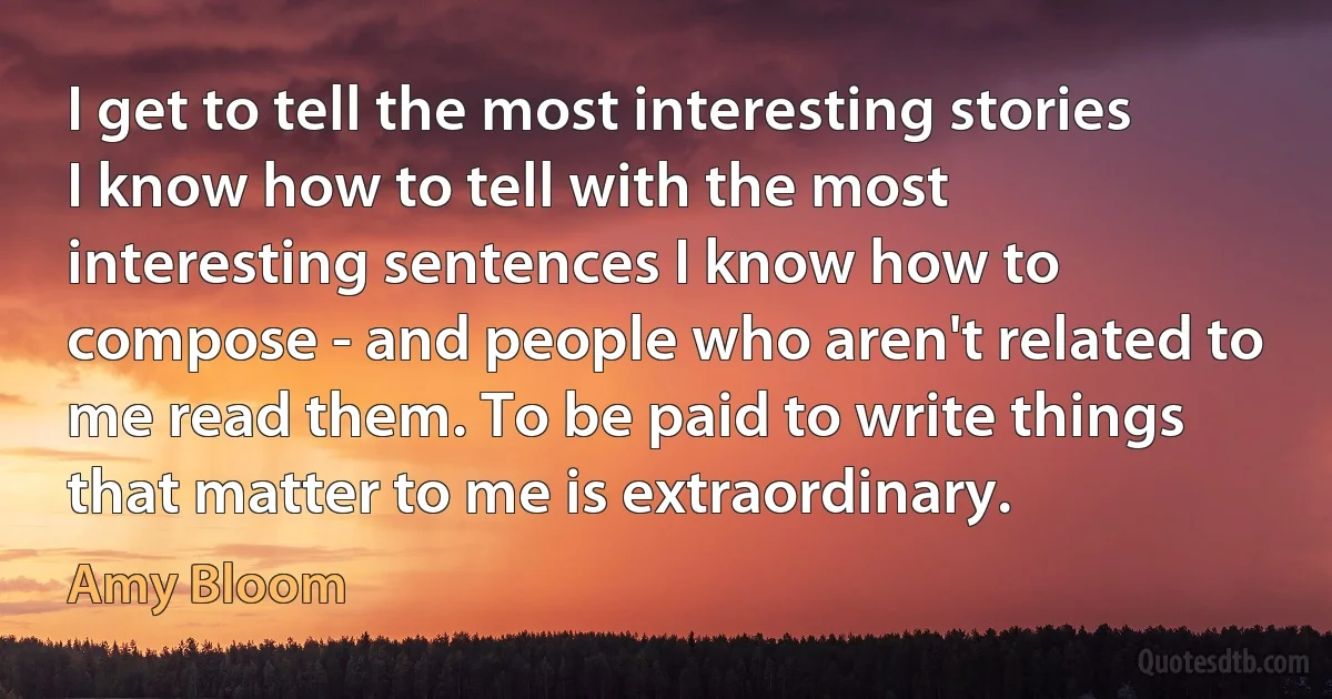 I get to tell the most interesting stories I know how to tell with the most interesting sentences I know how to compose - and people who aren't related to me read them. To be paid to write things that matter to me is extraordinary. (Amy Bloom)