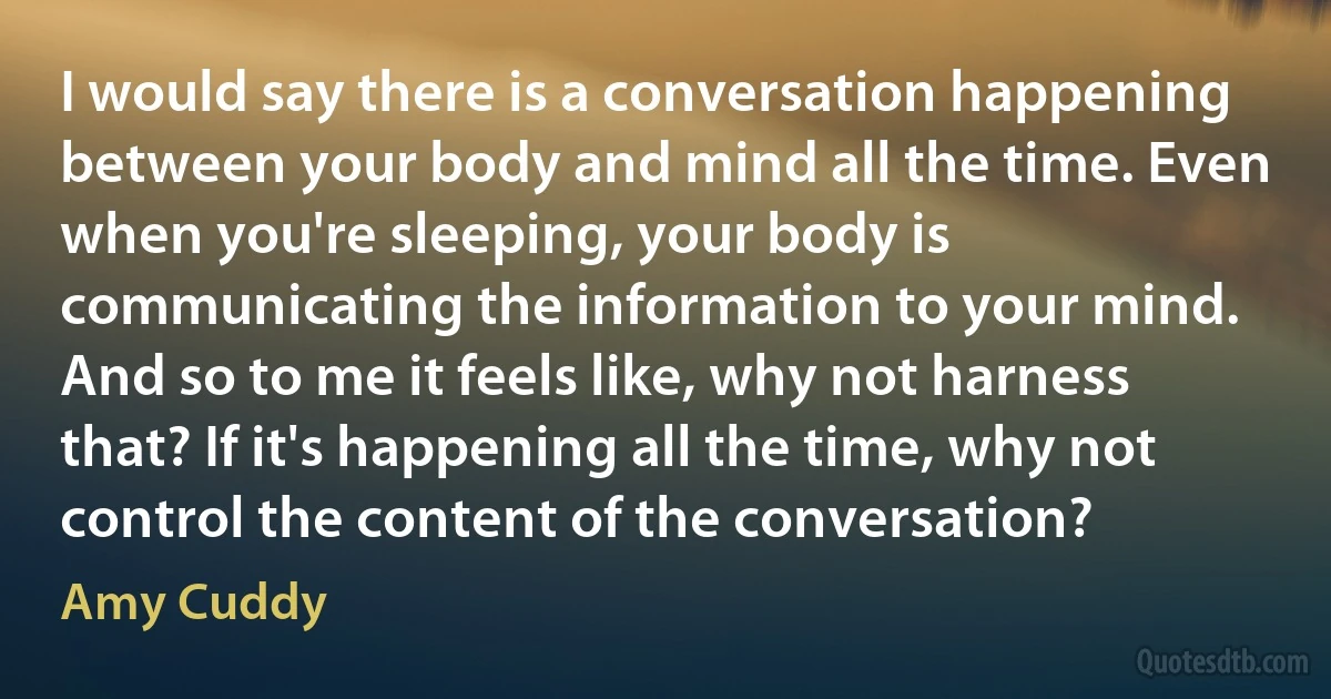 I would say there is a conversation happening between your body and mind all the time. Even when you're sleeping, your body is communicating the information to your mind. And so to me it feels like, why not harness that? If it's happening all the time, why not control the content of the conversation? (Amy Cuddy)