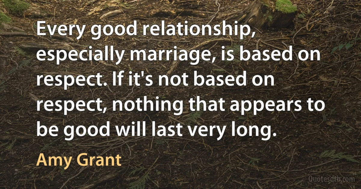 Every good relationship, especially marriage, is based on respect. If it's not based on respect, nothing that appears to be good will last very long. (Amy Grant)