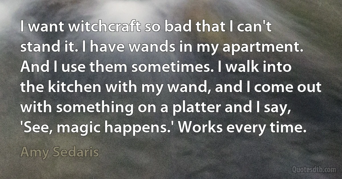 I want witchcraft so bad that I can't stand it. I have wands in my apartment. And I use them sometimes. I walk into the kitchen with my wand, and I come out with something on a platter and I say, 'See, magic happens.' Works every time. (Amy Sedaris)