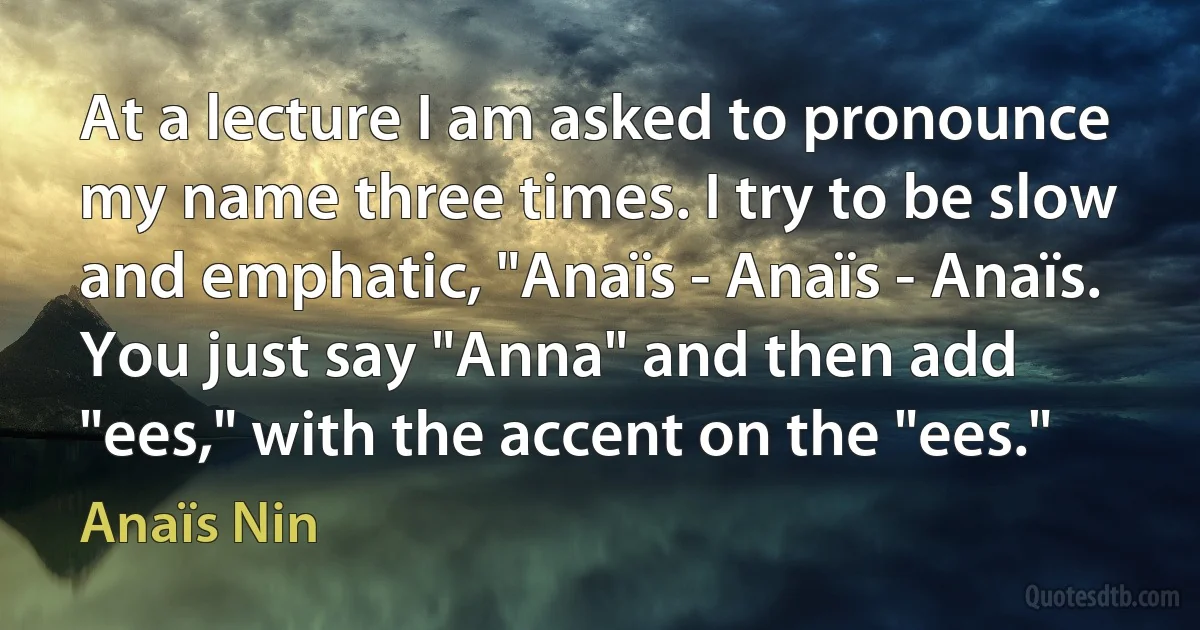 At a lecture I am asked to pronounce my name three times. I try to be slow and emphatic, "Anaïs - Anaïs - Anaïs. You just say "Anna" and then add "ees," with the accent on the "ees." (Anaïs Nin)