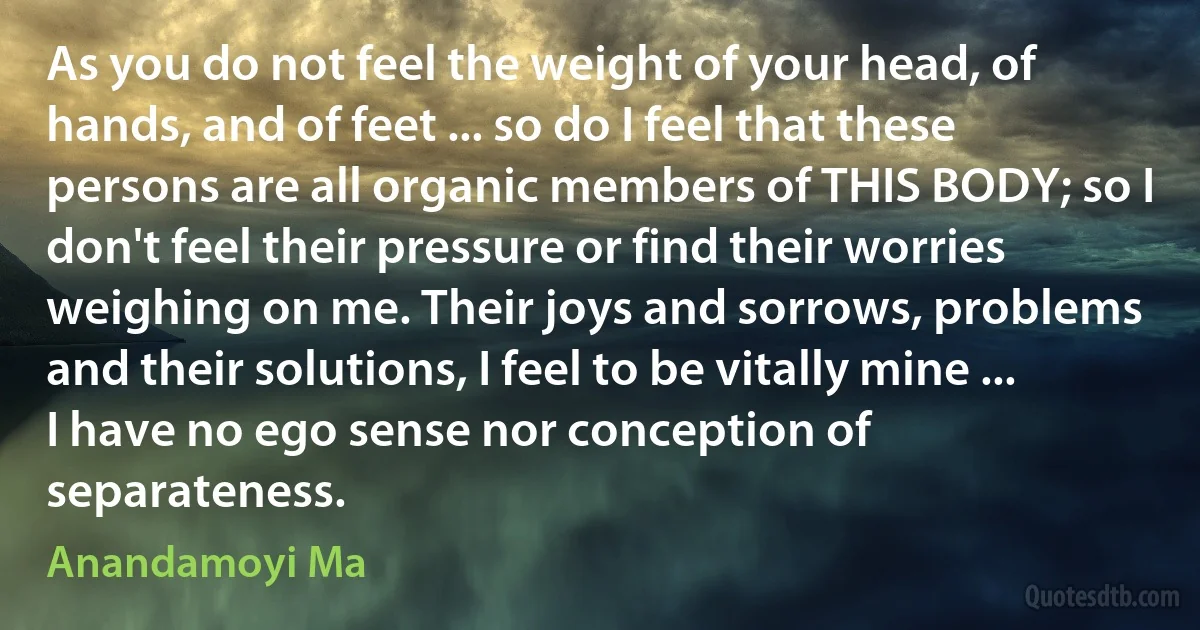 As you do not feel the weight of your head, of hands, and of feet ... so do I feel that these persons are all organic members of THIS BODY; so I don't feel their pressure or find their worries weighing on me. Their joys and sorrows, problems and their solutions, I feel to be vitally mine ... I have no ego sense nor conception of separateness. (Anandamoyi Ma)