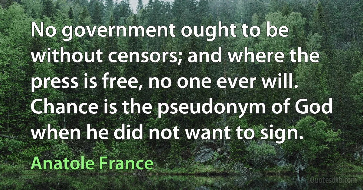 No government ought to be without censors; and where the press is free, no one ever will. Chance is the pseudonym of God when he did not want to sign. (Anatole France)