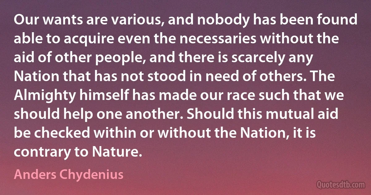 Our wants are various, and nobody has been found able to acquire even the necessaries without the aid of other people, and there is scarcely any Nation that has not stood in need of others. The Almighty himself has made our race such that we should help one another. Should this mutual aid be checked within or without the Nation, it is contrary to Nature. (Anders Chydenius)