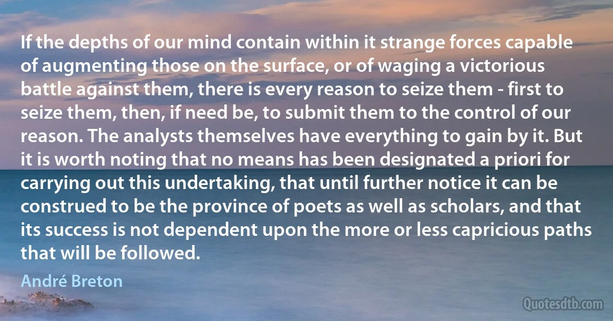 If the depths of our mind contain within it strange forces capable of augmenting those on the surface, or of waging a victorious battle against them, there is every reason to seize them - first to seize them, then, if need be, to submit them to the control of our reason. The analysts themselves have everything to gain by it. But it is worth noting that no means has been designated a priori for carrying out this undertaking, that until further notice it can be construed to be the province of poets as well as scholars, and that its success is not dependent upon the more or less capricious paths that will be followed. (André Breton)