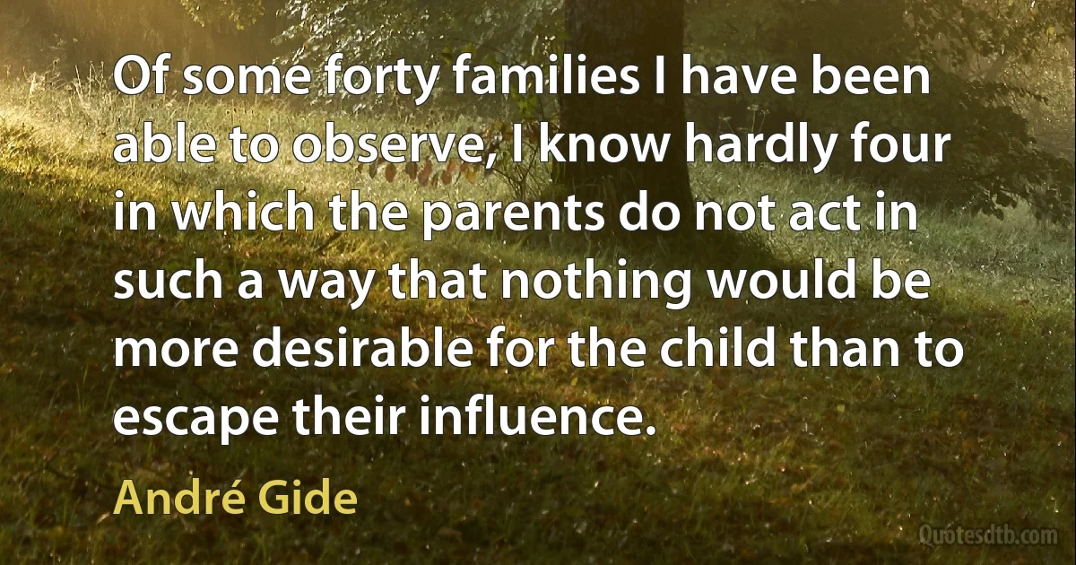 Of some forty families I have been able to observe, I know hardly four in which the parents do not act in such a way that nothing would be more desirable for the child than to escape their influence. (André Gide)