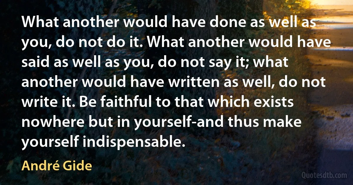 What another would have done as well as you, do not do it. What another would have said as well as you, do not say it; what another would have written as well, do not write it. Be faithful to that which exists nowhere but in yourself-and thus make yourself indispensable. (André Gide)