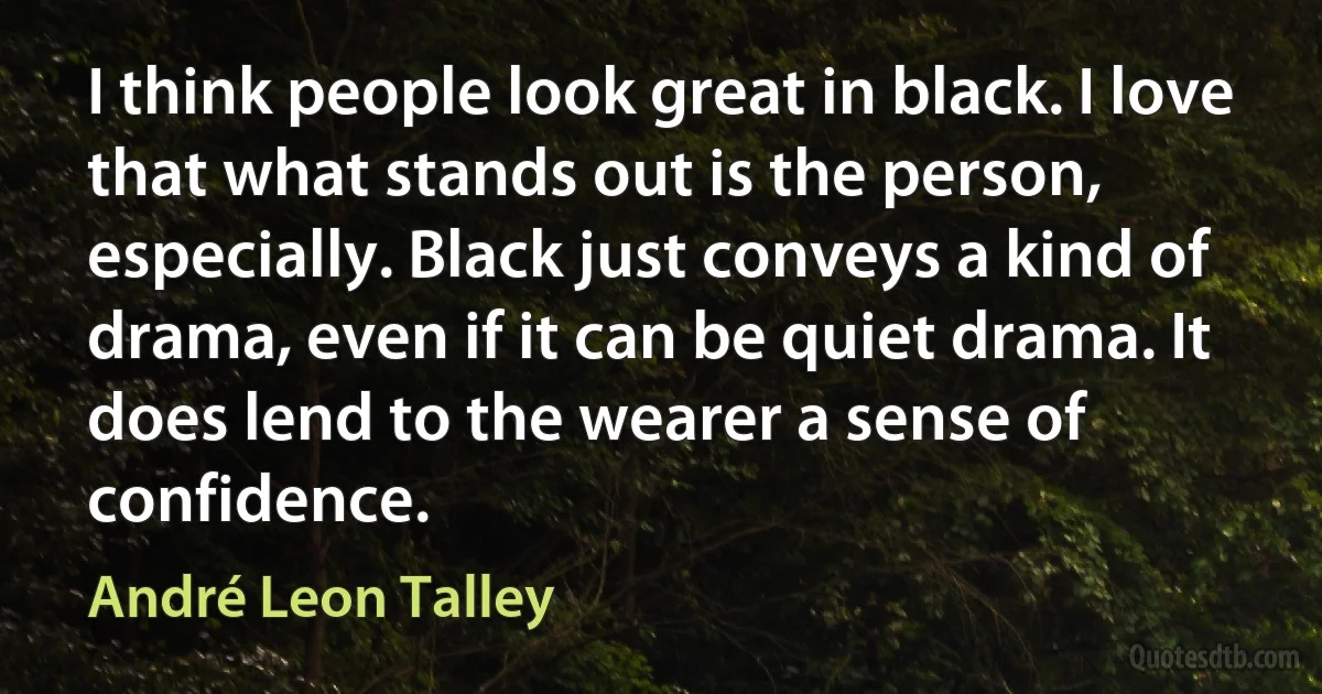 I think people look great in black. I love that what stands out is the person, especially. Black just conveys a kind of drama, even if it can be quiet drama. It does lend to the wearer a sense of confidence. (André Leon Talley)