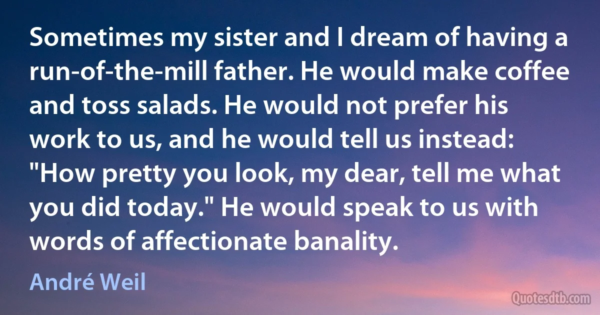 Sometimes my sister and I dream of having a run-of-the-mill father. He would make coffee and toss salads. He would not prefer his work to us, and he would tell us instead: "How pretty you look, my dear, tell me what you did today." He would speak to us with words of affectionate banality. (André Weil)