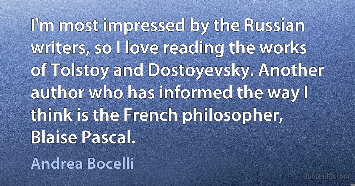 I'm most impressed by the Russian writers, so I love reading the works of Tolstoy and Dostoyevsky. Another author who has informed the way I think is the French philosopher, Blaise Pascal. (Andrea Bocelli)