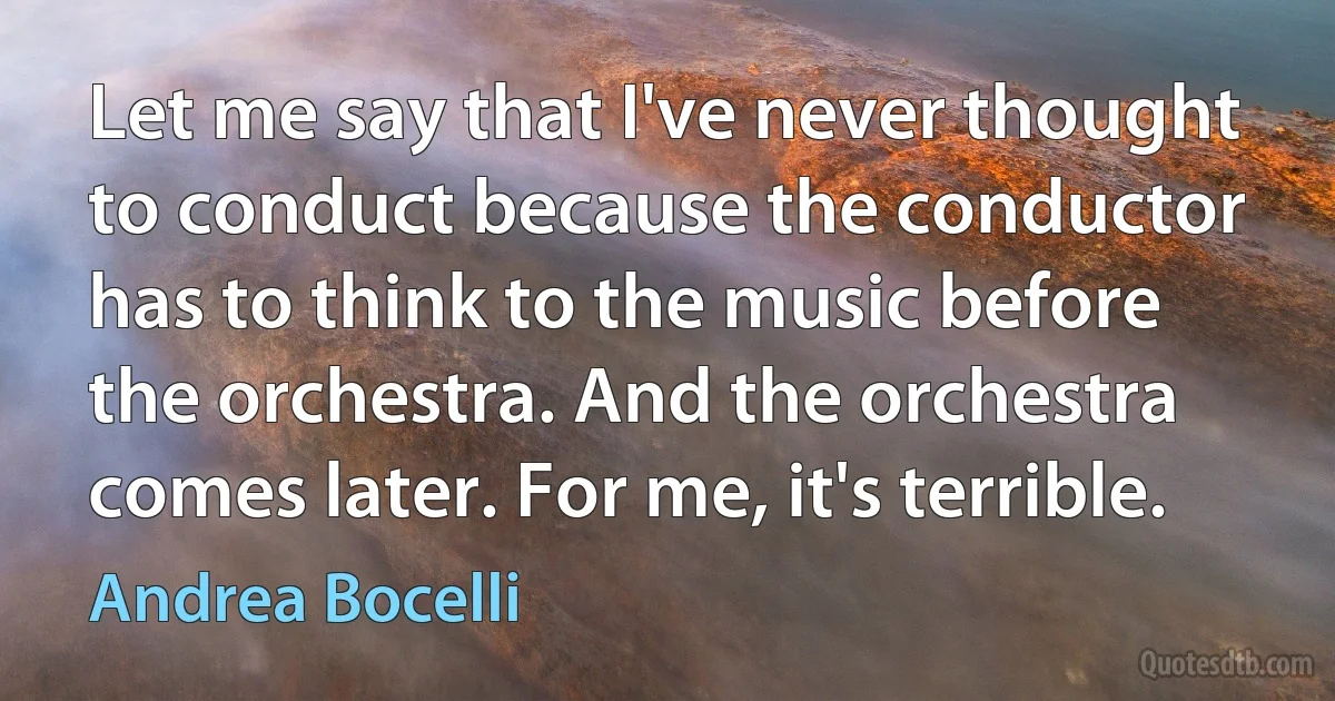 Let me say that I've never thought to conduct because the conductor has to think to the music before the orchestra. And the orchestra comes later. For me, it's terrible. (Andrea Bocelli)