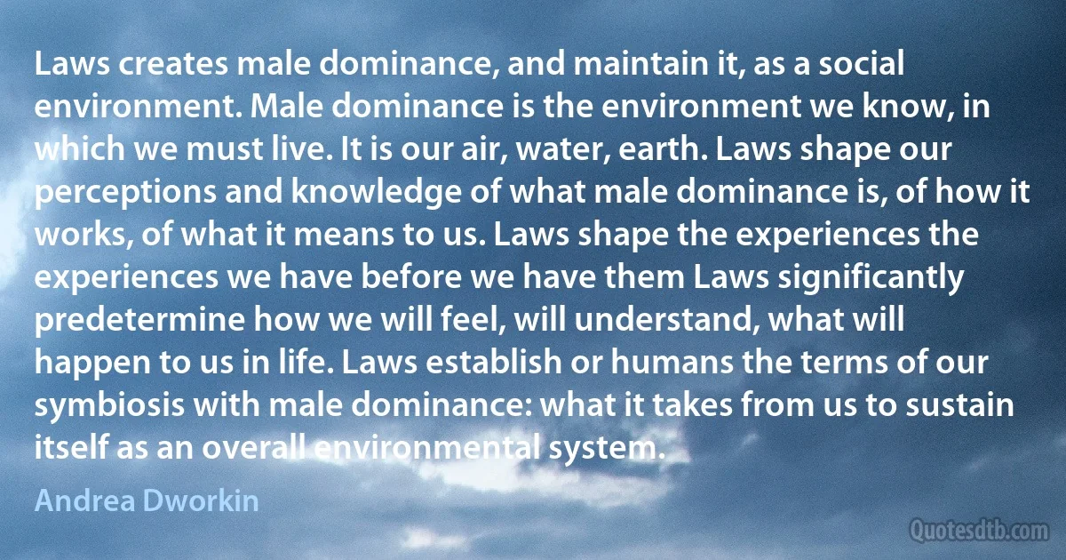 Laws creates male dominance, and maintain it, as a social environment. Male dominance is the environment we know, in which we must live. It is our air, water, earth. Laws shape our perceptions and knowledge of what male dominance is, of how it works, of what it means to us. Laws shape the experiences the experiences we have before we have them Laws significantly predetermine how we will feel, will understand, what will happen to us in life. Laws establish or humans the terms of our symbiosis with male dominance: what it takes from us to sustain itself as an overall environmental system. (Andrea Dworkin)