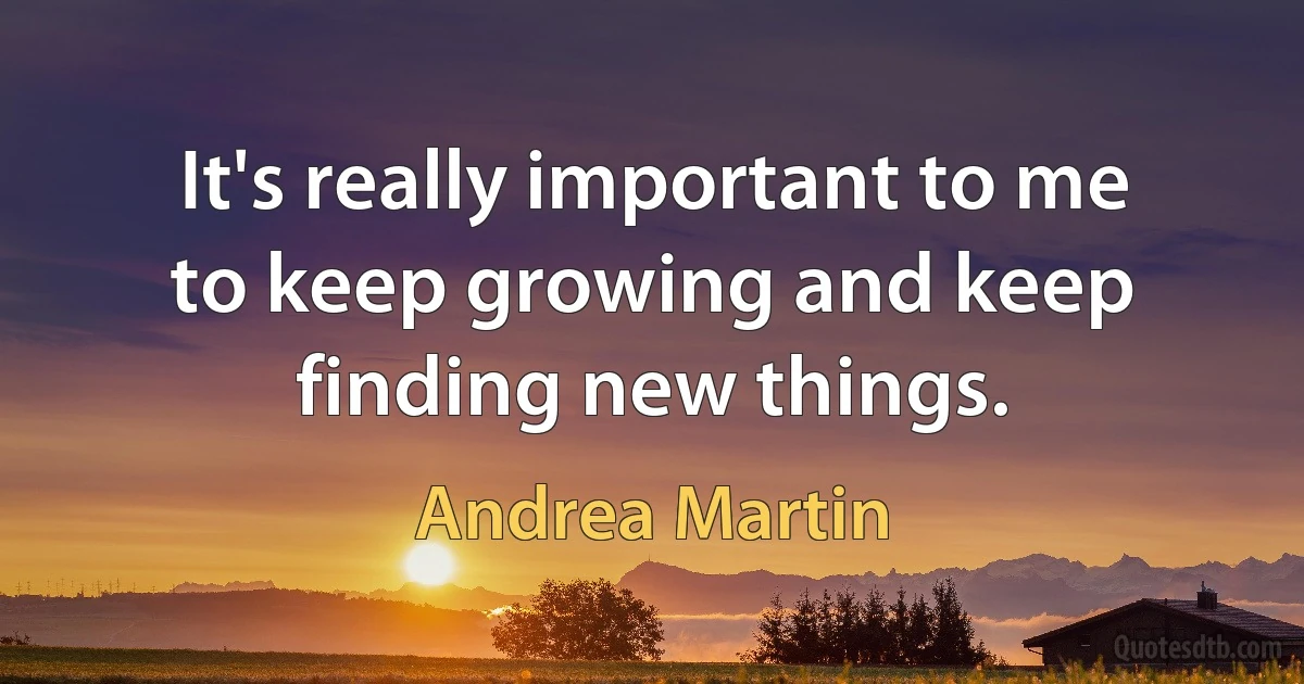 It's really important to me to keep growing and keep finding new things. (Andrea Martin)