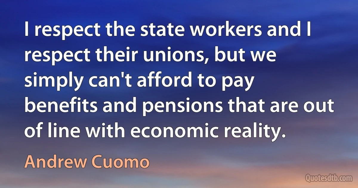 I respect the state workers and I respect their unions, but we simply can't afford to pay benefits and pensions that are out of line with economic reality. (Andrew Cuomo)