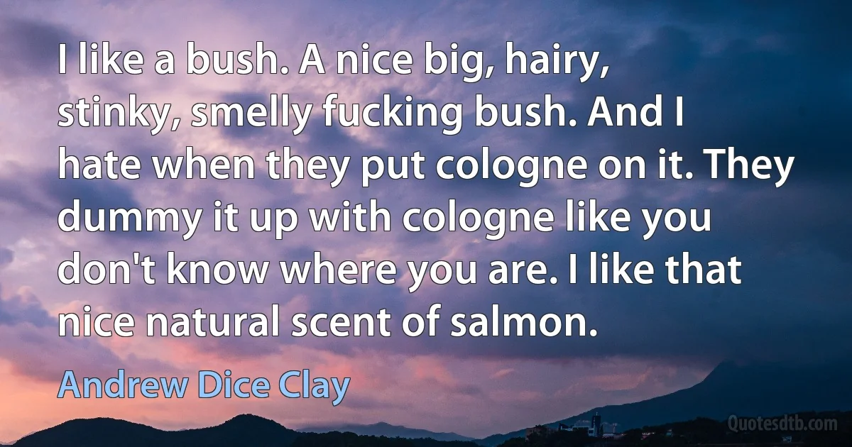 I like a bush. A nice big, hairy, stinky, smelly fucking bush. And I hate when they put cologne on it. They dummy it up with cologne like you don't know where you are. I like that nice natural scent of salmon. (Andrew Dice Clay)