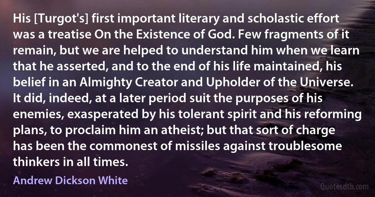 His [Turgot's] first important literary and scholastic effort was a treatise On the Existence of God. Few fragments of it remain, but we are helped to understand him when we learn that he asserted, and to the end of his life maintained, his belief in an Almighty Creator and Upholder of the Universe. It did, indeed, at a later period suit the purposes of his enemies, exasperated by his tolerant spirit and his reforming plans, to proclaim him an atheist; but that sort of charge has been the commonest of missiles against troublesome thinkers in all times. (Andrew Dickson White)