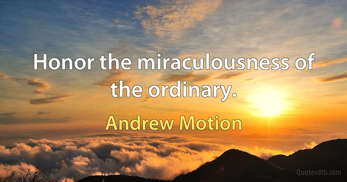 Honor the miraculousness of the ordinary. (Andrew Motion)