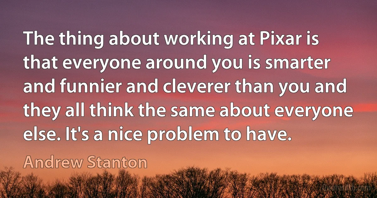 The thing about working at Pixar is that everyone around you is smarter and funnier and cleverer than you and they all think the same about everyone else. It's a nice problem to have. (Andrew Stanton)