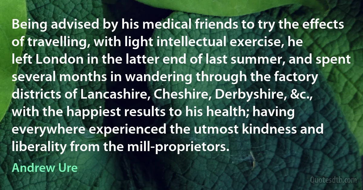 Being advised by his medical friends to try the effects of travelling, with light intellectual exercise, he left London in the latter end of last summer, and spent several months in wandering through the factory districts of Lancashire, Cheshire, Derbyshire, &c., with the happiest results to his health; having everywhere experienced the utmost kindness and liberality from the mill-proprietors. (Andrew Ure)