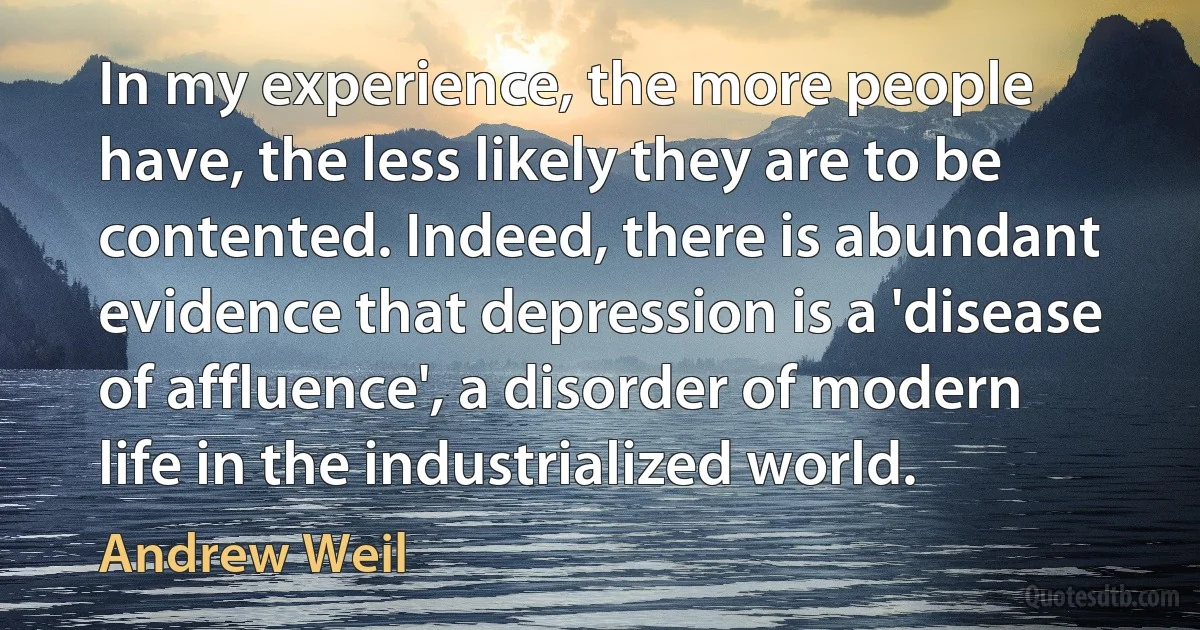 In my experience, the more people have, the less likely they are to be contented. Indeed, there is abundant evidence that depression is a 'disease of affluence', a disorder of modern life in the industrialized world. (Andrew Weil)