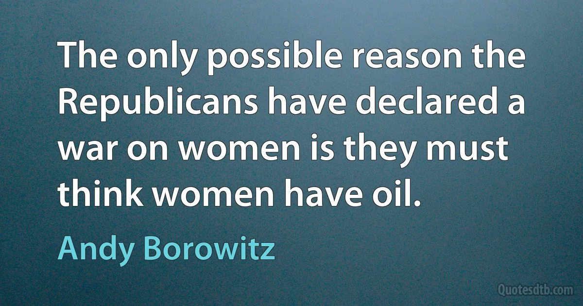 The only possible reason the Republicans have declared a war on women is they must think women have oil. (Andy Borowitz)