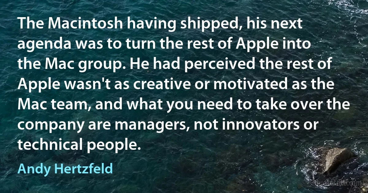 The Macintosh having shipped, his next agenda was to turn the rest of Apple into the Mac group. He had perceived the rest of Apple wasn't as creative or motivated as the Mac team, and what you need to take over the company are managers, not innovators or technical people. (Andy Hertzfeld)