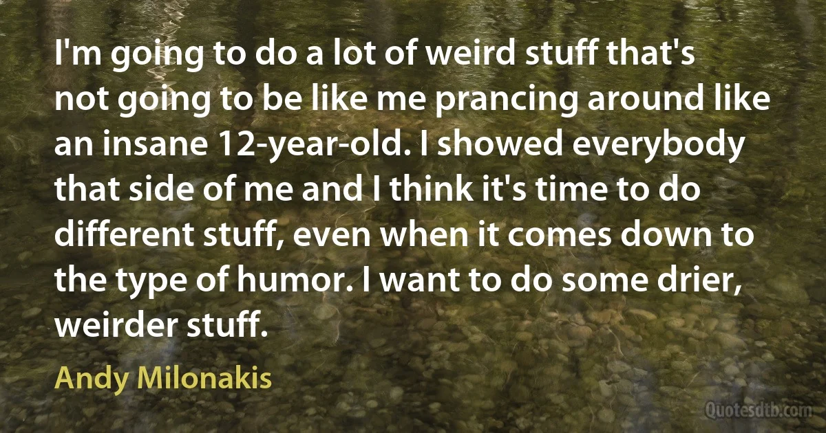 I'm going to do a lot of weird stuff that's not going to be like me prancing around like an insane 12-year-old. I showed everybody that side of me and I think it's time to do different stuff, even when it comes down to the type of humor. I want to do some drier, weirder stuff. (Andy Milonakis)