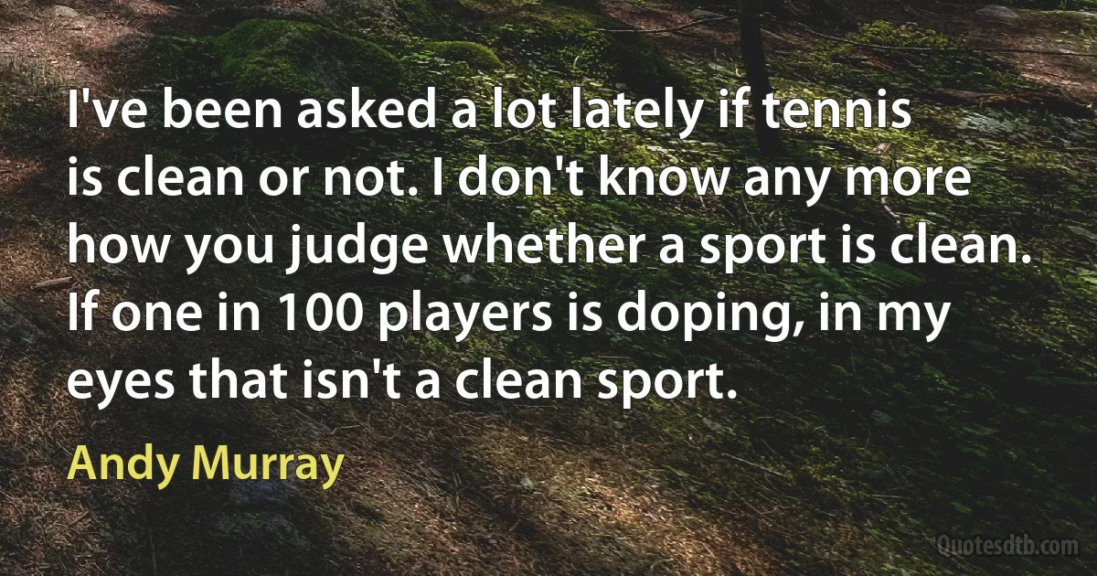 I've been asked a lot lately if tennis is clean or not. I don't know any more how you judge whether a sport is clean. If one in 100 players is doping, in my eyes that isn't a clean sport. (Andy Murray)