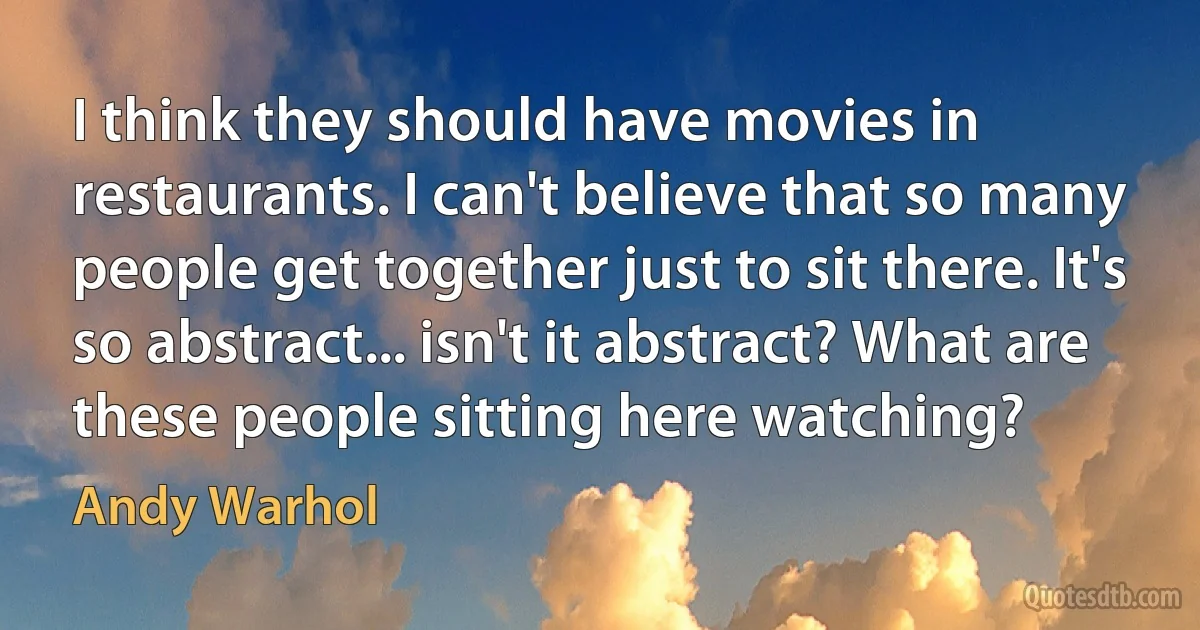 I think they should have movies in restaurants. I can't believe that so many people get together just to sit there. It's so abstract... isn't it abstract? What are these people sitting here watching? (Andy Warhol)