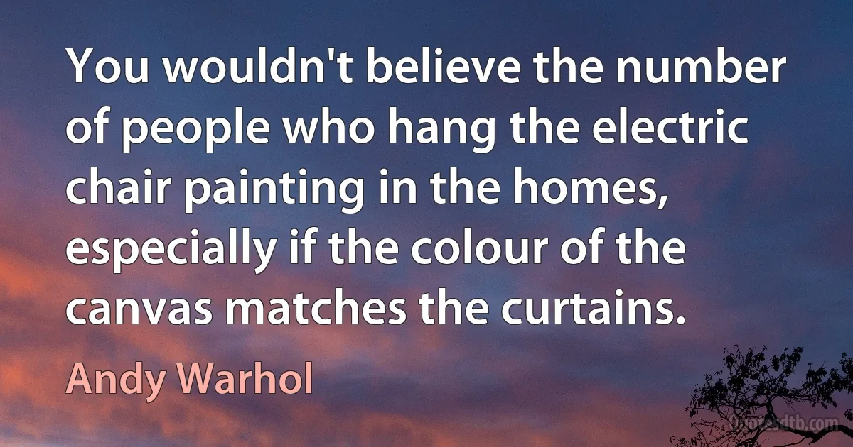 You wouldn't believe the number of people who hang the electric chair painting in the homes, especially if the colour of the canvas matches the curtains. (Andy Warhol)