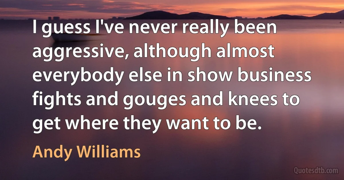 I guess I've never really been aggressive, although almost everybody else in show business fights and gouges and knees to get where they want to be. (Andy Williams)