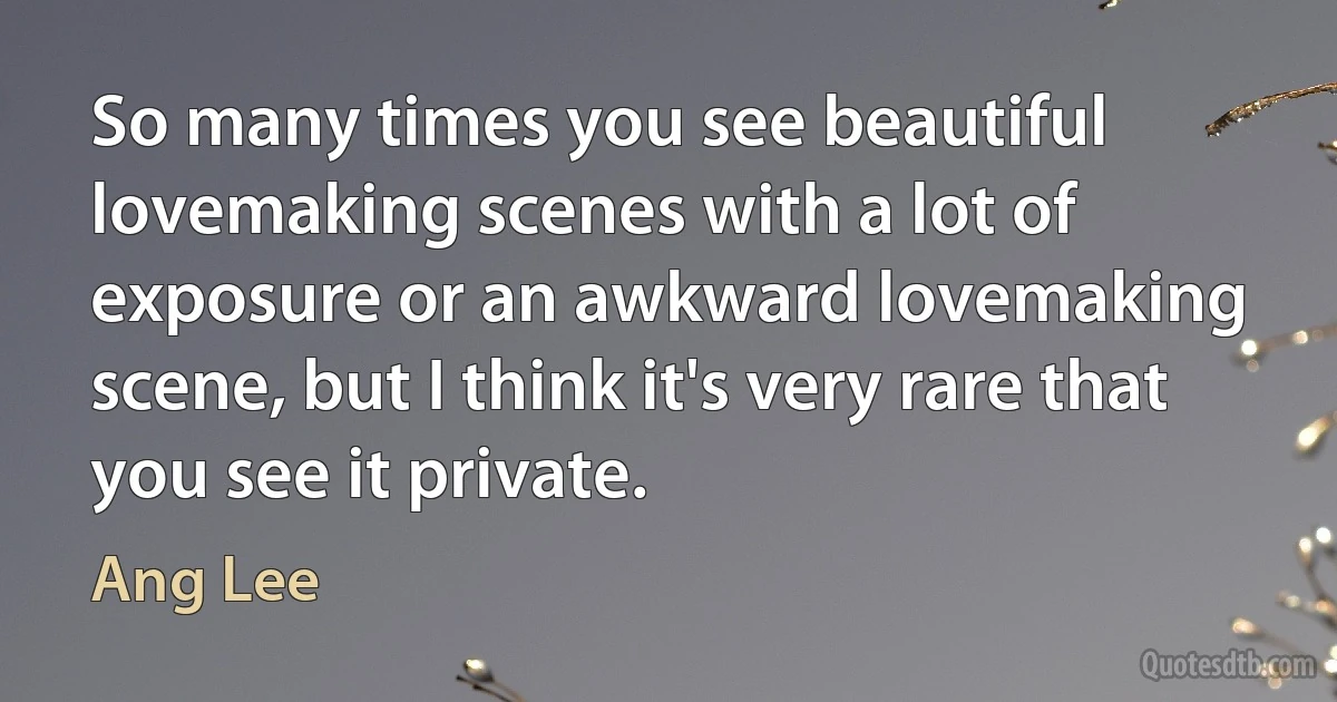 So many times you see beautiful lovemaking scenes with a lot of exposure or an awkward lovemaking scene, but I think it's very rare that you see it private. (Ang Lee)